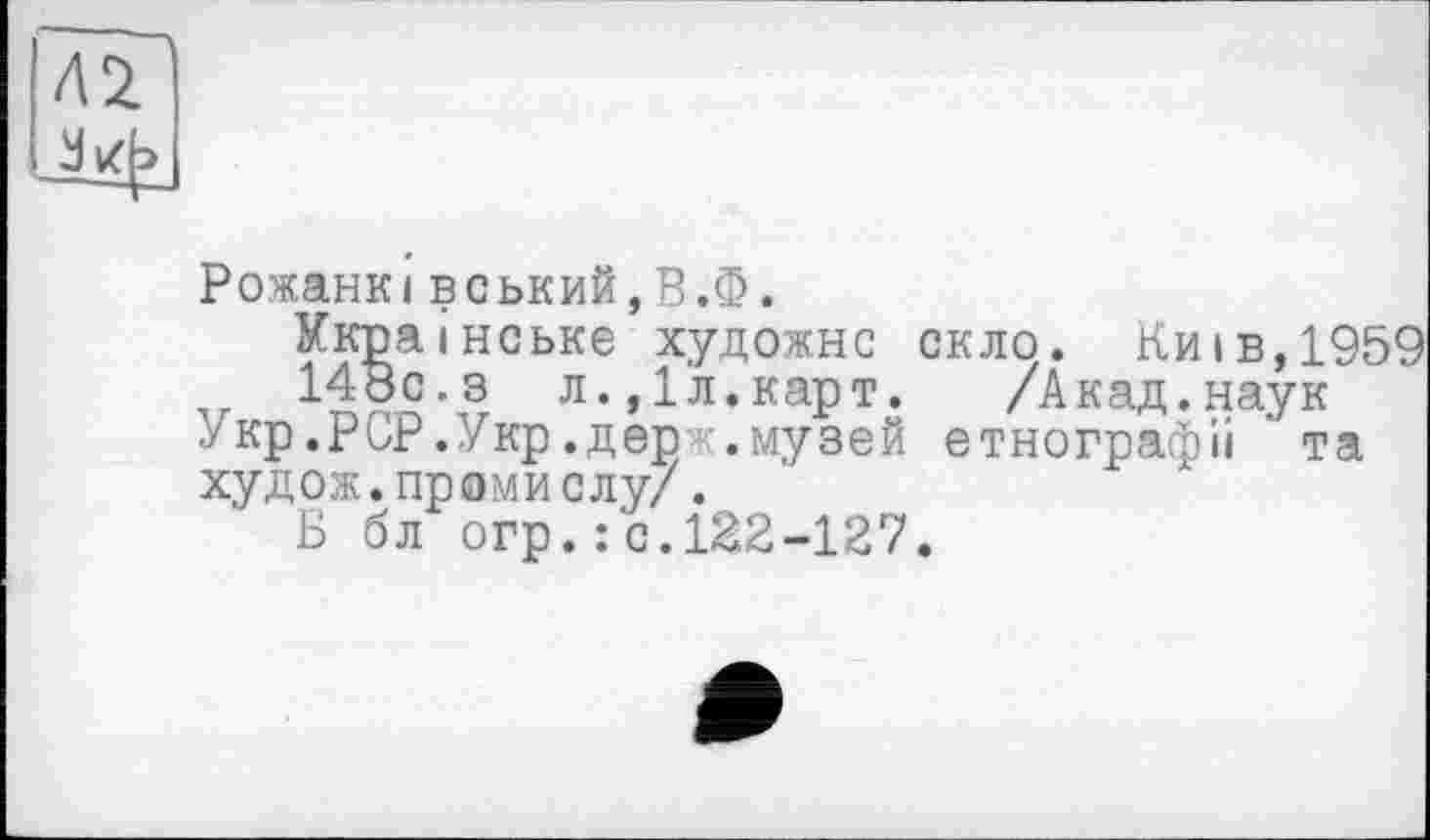 ﻿Л2
Рожанківський,В.Ф.
Українське художнє скло. Киї в,1959
148с.з л.,1л.карт.	/Акад.наук
Укр.РСР.Укр.дер .музей етнографії ’ та худож.проми слу/.
Б бл огр.:с.122-127.